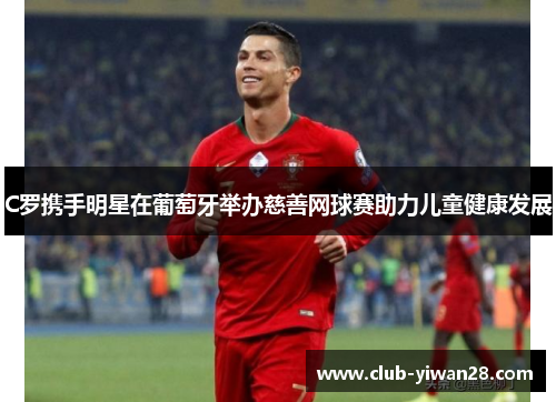 C罗携手明星在葡萄牙举办慈善网球赛助力儿童健康发展 C罗携手明星在葡萄牙举办慈善网球赛助力儿童健康发展