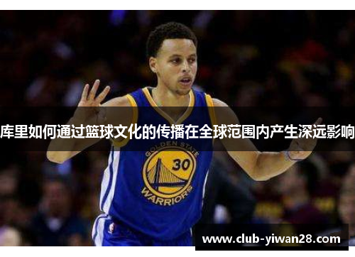 库里如何通过篮球文化的传播在全球范围内产生深远影响 库里如何通过篮球文化的传播在全球范围内产生深远影响