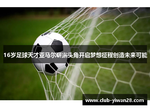 16岁足球天才亚马尔崭露头角开启梦想征程创造未来可能 16岁足球天才亚马尔崭露头角开启梦想征程创造未来可能