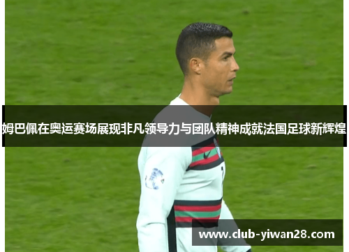 姆巴佩在奥运赛场展现非凡领导力与团队精神成就法国足球新辉煌 姆巴佩在奥运赛场展现非凡领导力与团队精神成就法国足球新辉煌