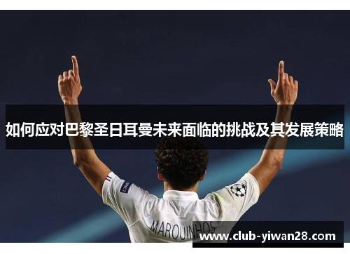 如何应对巴黎圣日耳曼未来面临的挑战及其发展策略 如何应对巴黎圣日耳曼未来面临的挑战及其发展策略