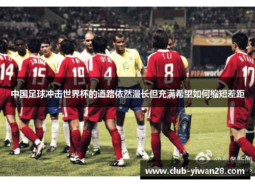中国足球冲击世界杯的道路依然漫长但充满希望如何缩短差距 中国足球冲击世界杯的道路依然漫长但充满希望如何缩短差距