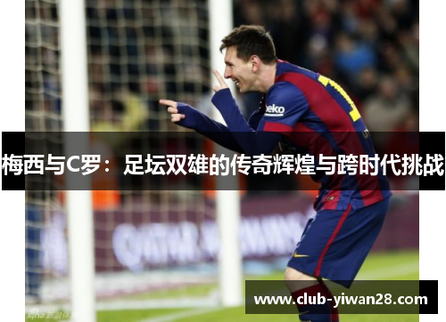 梅西与C罗:足坛双雄的传奇辉煌与跨时代挑战 梅西与C罗:足坛双雄的传奇辉煌与跨时代挑战