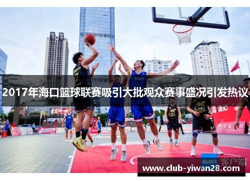 2017年海口篮球联赛吸引大批观众赛事盛况引发热议 2017年海口篮球联赛吸引大批观众赛事盛况引发热议