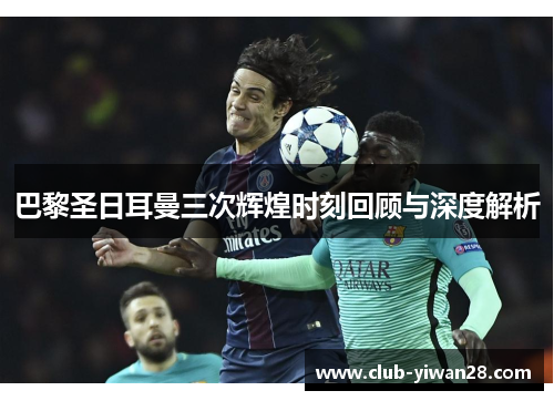 巴黎圣日耳曼三次辉煌时刻回顾与深度解析 巴黎圣日耳曼三次辉煌时刻回顾与深度解析