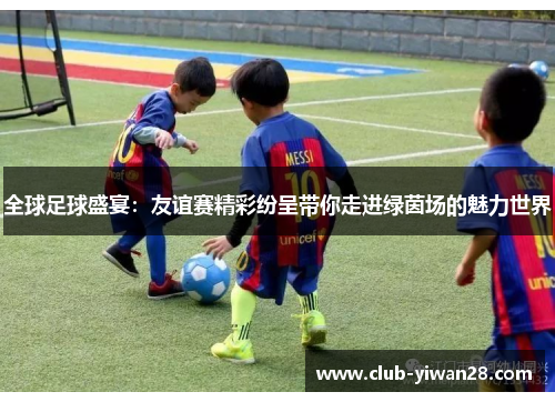 全球足球盛宴:友谊赛精彩纷呈带你走进绿茵场的魅力世界 全球足球盛宴:友谊赛精彩纷呈带你走进绿茵场的魅力世界