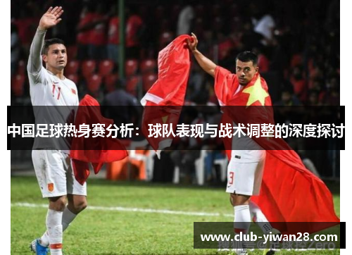 中国足球热身赛分析:球队表现与战术调整的深度探讨 中国足球热身赛分析:球队表现与战术调整的深度探讨