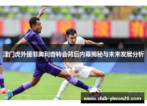 津门虎外援菲奥利奇转会背后内幕揭秘与未来发展分析 津门虎外援菲奥利奇转会背后内幕揭秘与未来发展分析