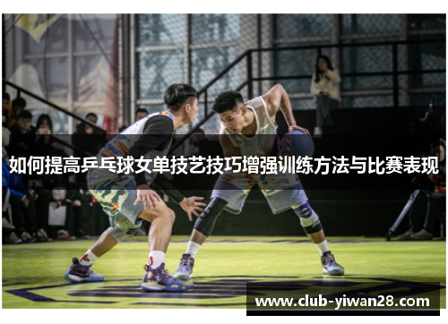 如何提高乒乓球女单技艺技巧增强训练方法与比赛表现