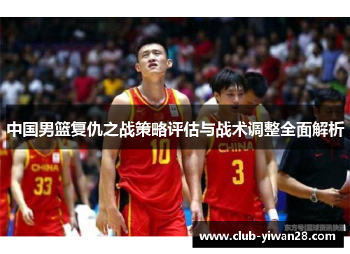 中国男篮复仇之战策略评估与战术调整全面解析 中国男篮复仇之战策略评估与战术调整全面解析