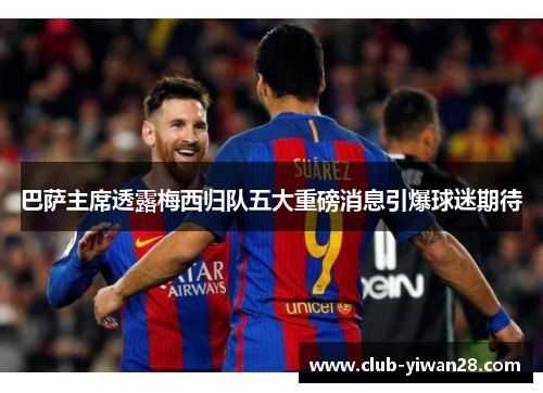 巴萨主席透露梅西归队五大重磅消息引爆球迷期待 巴萨主席透露梅西归队五大重磅消息引爆球迷期待