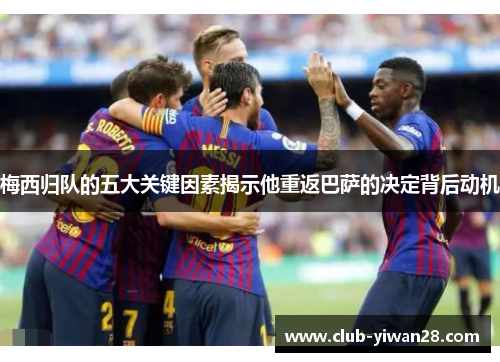 梅西归队的五大关键因素揭示他重返巴萨的决定背后动机 梅西归队的五大关键因素揭示他重返巴萨的决定背后动机
