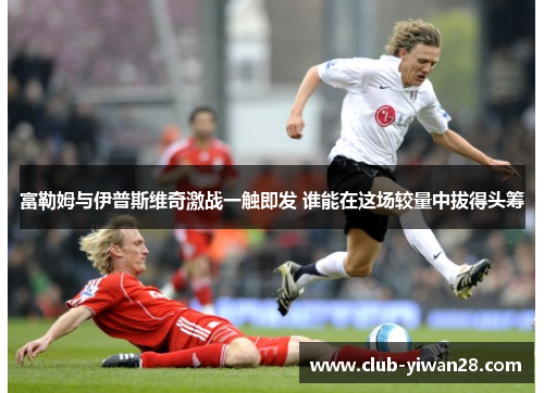 富勒姆与伊普斯维奇激战一触即发 谁能在这场较量中拔得头筹 富勒姆与伊普斯维奇激战一触即发 谁能在这场较量中拔得头筹