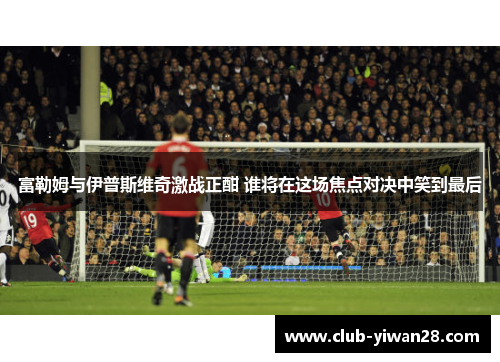 富勒姆与伊普斯维奇激战正酣 谁将在这场焦点对决中笑到最后 富勒姆与伊普斯维奇激战正酣 谁将在这场焦点对决中笑到最后