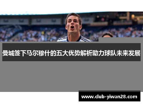 曼城签下马尔穆什的五大优势解析助力球队未来发展