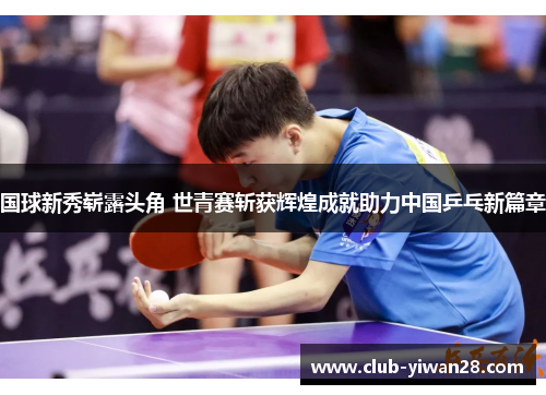 国球新秀崭露头角 世青赛斩获辉煌成就助力中国乒乓新篇章 国球新秀崭露头角 世青赛斩获辉煌成就助力中国乒乓新篇章