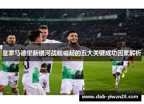 皇家马德里新银河战舰崛起的五大关键成功因素解析 皇家马德里新银河战舰崛起的五大关键成功因素解析