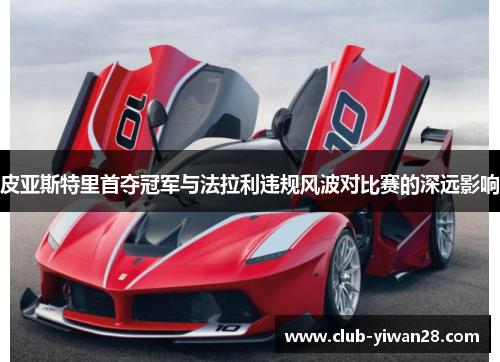 皮亚斯特里首夺冠军与法拉利违规风波对比赛的深远影响 皮亚斯特里首夺冠军与法拉利违规风波对比赛的深远影响