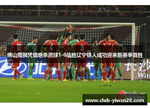 佛山南狮凭借绝杀进球1-0战胜辽宁铁人成功迎来新赛季首胜