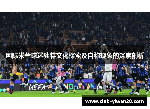 国际米兰球迷独特文化探索及自称现象的深度剖析 国际米兰球迷独特文化探索及自称现象的深度剖析