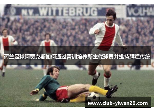 荷兰足球阿贾克斯如何通过青训培养新生代球员并维持辉煌传统 荷兰足球阿贾克斯如何通过青训培养新生代球员并维持辉煌传统