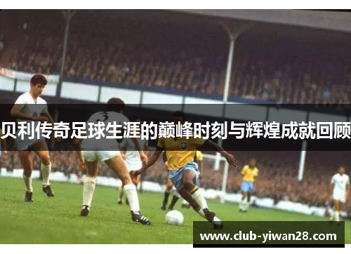 贝利传奇足球生涯的巅峰时刻与辉煌成就回顾 贝利传奇足球生涯的巅峰时刻与辉煌成就回顾