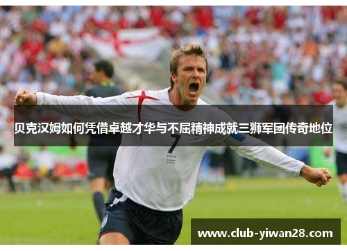 贝克汉姆如何凭借卓越才华与不屈精神成就三狮军团传奇地位 贝克汉姆如何凭借卓越才华与不屈精神成就三狮军团传奇地位